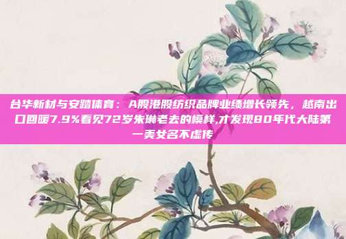 台华新材与安踏体育：A股港股纺织品牌业绩增长领先，越南出口回暖7.9%看见72岁朱琳老去的模样,才发现80年代大陆第一美女名不虚传