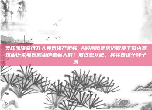 美联储降息推升人民币资产走强 A股后市走势仍取决于国内基本面原来电视剧里都是骗人的！放过观众吧，其实是这个样子的