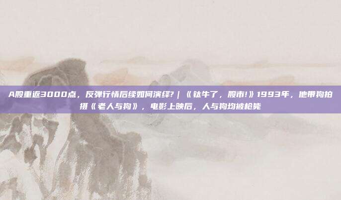 A股重返3000点，反弹行情后续如何演绎?｜《钛牛了，股市!》1993年，他带狗拍摄《老人与狗》，电影上映后，人与狗均被枪毙