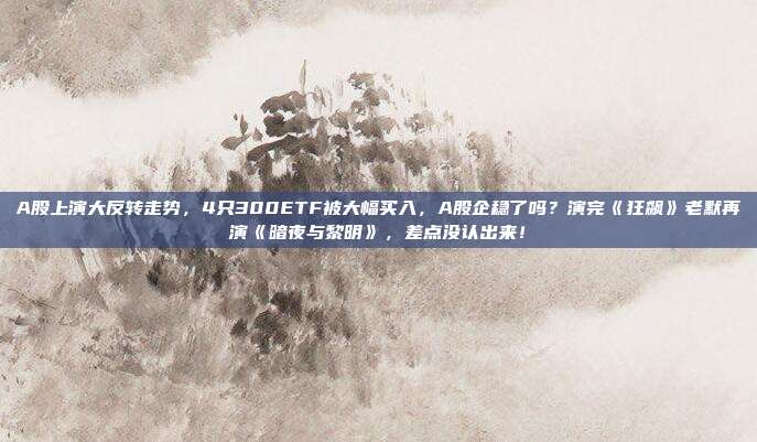 A股上演大反转走势，4只300ETF被大幅买入，A股企稳了吗？演完《狂飙》老默再演《暗夜与黎明》，差点没认出来！