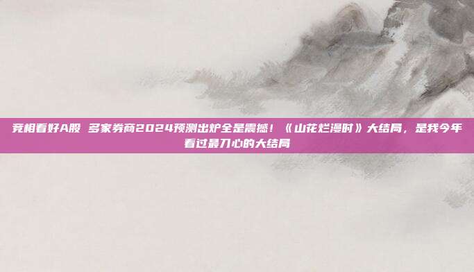 竞相看好A股 多家券商2024预测出炉全是震撼！《山花烂漫时》大结局，是我今年看过最刀心的大结局