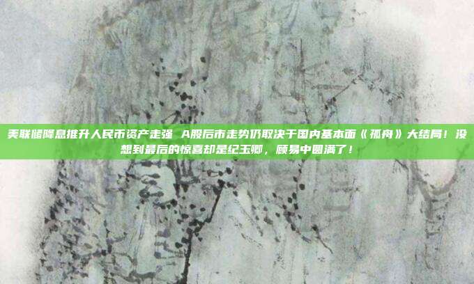 美联储降息推升人民币资产走强 A股后市走势仍取决于国内基本面《孤舟》大结局！没想到最后的惊喜却是纪玉卿，顾易中圆满了！