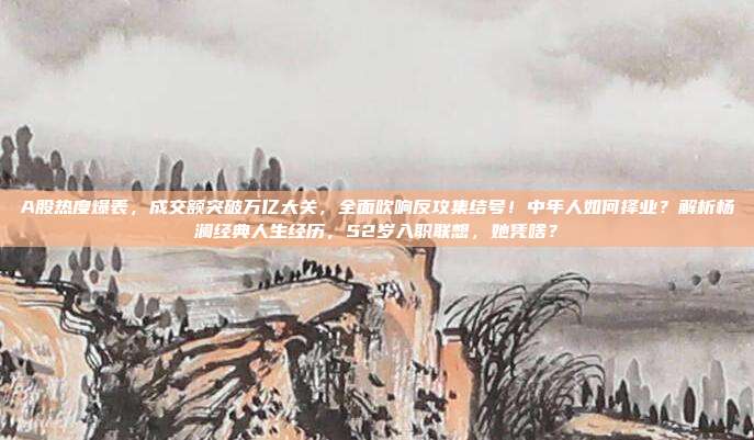 A股热度爆表，成交额突破万亿大关，全面吹响反攻集结号！中年人如何择业？解析杨澜经典人生经历，52岁入职联想，她凭啥？