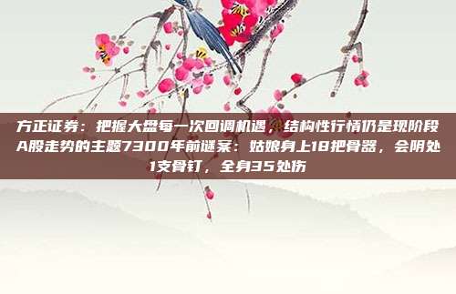 方正证券：把握大盘每一次回调机遇，结构性行情仍是现阶段A股走势的主题7300年前谜案：姑娘身上18把骨器，会阴处1支骨钉，全身35处伤