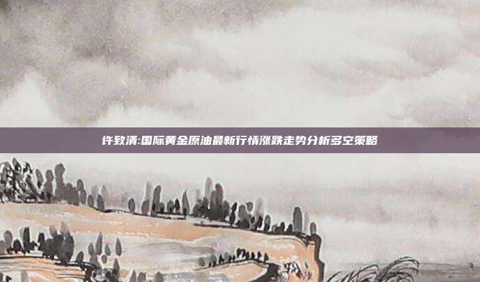 许致清:国际黄金原油最新行情涨跌走势分析多空策略