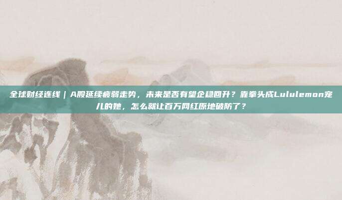 全球财经连线｜A股延续疲弱走势，未来是否有望企稳回升？靠拳头成Lululemon宠儿的她，怎么就让百万网红原地破防了？