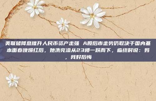 美联储降息推升人民币资产走强 A股后市走势仍取决于国内基本面春晚爆红后，她洗完澡从23楼一跃而下，临终时说：妈，我好后悔