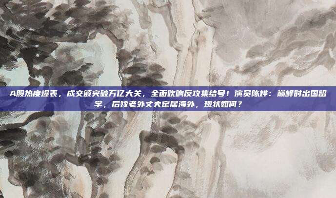 A股热度爆表，成交额突破万亿大关，全面吹响反攻集结号！演员陈烨：巅峰时出国留学，后嫁老外丈夫定居海外，现状如何？