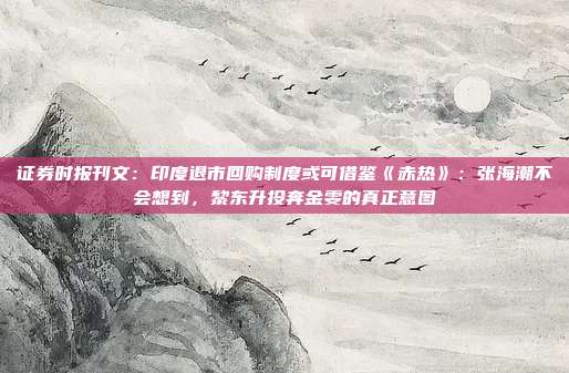 证券时报刊文：印度退市回购制度或可借鉴《赤热》：张海潮不会想到，黎东升投奔金雯的真正意图