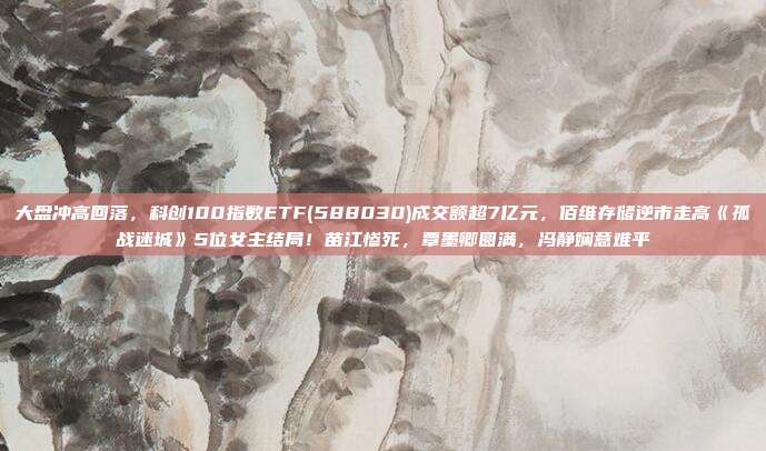 大盘冲高回落，科创100指数ETF(588030)成交额超7亿元，佰维存储逆市走高《孤战迷城》5位女主结局！苗江惨死，覃墨卿圆满，冯静娴意难平
