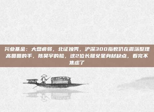 兴业基金：大盘疲弱，北证独秀，沪深300指数仍在震荡整理高圆圆的手，陈昊宇的脸，这2位长腿女星身材缺点，看完不焦虑了