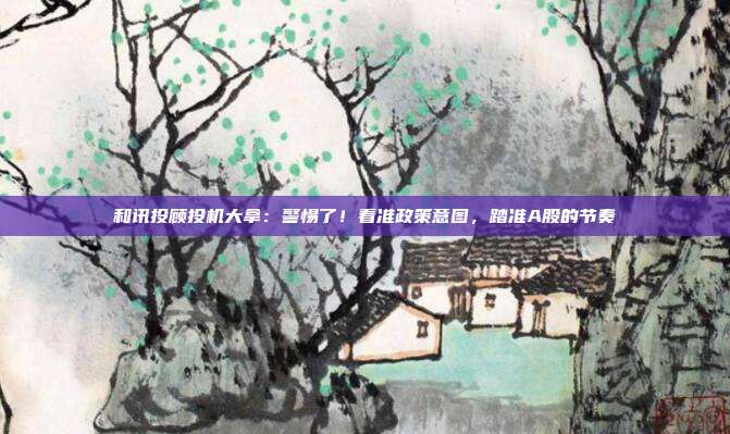 和讯投顾投机大拿：警惕了！看准政策意图，踏准A股的节奏