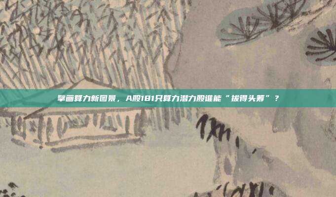 擘画算力新图景，A股181只算力潜力股谁能“拔得头筹”？