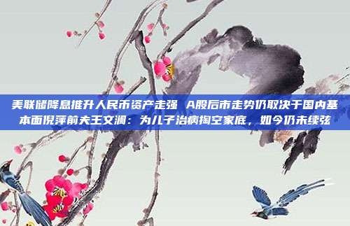 美联储降息推升人民币资产走强 A股后市走势仍取决于国内基本面倪萍前夫王文澜：为儿子治病掏空家底，如今仍未续弦