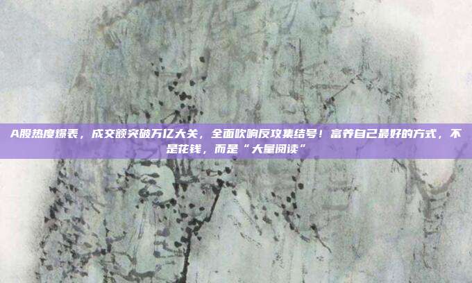 A股热度爆表，成交额突破万亿大关，全面吹响反攻集结号！富养自己最好的方式，不是花钱，而是“大量阅读”