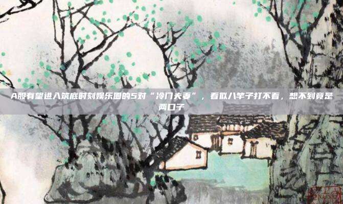 A股有望进入筑底时刻娱乐圈的5对“冷门夫妻”，看似八竿子打不着，想不到竟是两口子