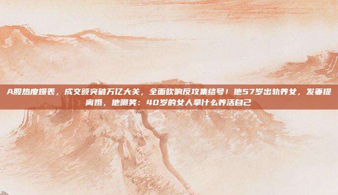 A股热度爆表，成交额突破万亿大关，全面吹响反攻集结号！他57岁出轨养女，发妻提离婚，他嘲笑：40岁的女人拿什么养活自己