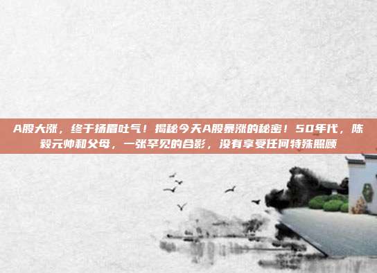 A股大涨，终于扬眉吐气！揭秘今天A股暴涨的秘密！50年代，陈毅元帅和父母，一张罕见的合影，没有享受任何特殊照顾