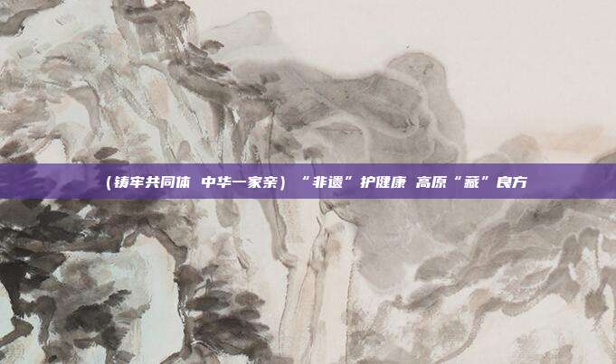 (铸牢共同体 中华一家亲)“非遗”护健康 高原“藏”良方 第1张 (铸牢共同体 中华一家亲)“非遗”护健康 高原“藏”良方 第1张