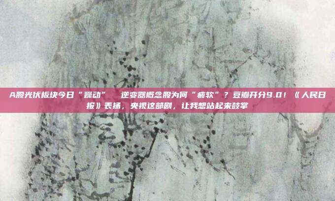 A股光伏板块今日“躁动”  逆变器概念股为何“疲软”？豆瓣开分9.0！《人民日报》表扬，央视这部剧，让我想站起来鼓掌