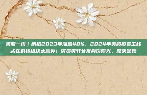美股一线｜纳指2023年涨超40%，2024年美股投资主线或在科技板块太意外！演员黄轩女友身份曝光，原来是她→