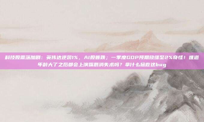 科技股震荡加剧：英伟达逆袭1%，AI股普跌；一季度GDP预期放缓至2%奇怪！难道年龄大了之后都会上演嘴唇消失术吗？拿什么拯救这bug
