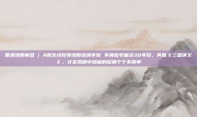 智通港股解盘 | A股全线反弹港股波澜不惊 不良信号偏多30年后，再看《三国演义》，才发现剧中隐藏的配角个个不简单
