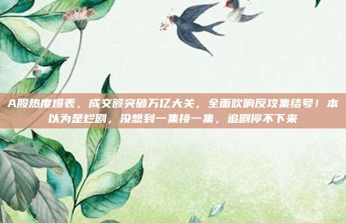 A股热度爆表，成交额突破万亿大关，全面吹响反攻集结号！本以为是烂剧，没想到一集接一集，追剧停不下来