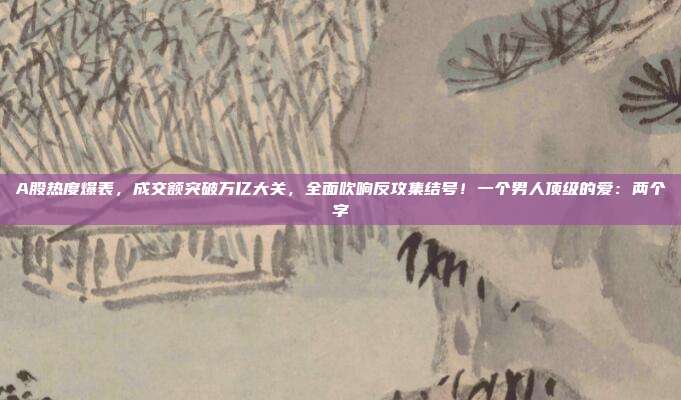 A股热度爆表，成交额突破万亿大关，全面吹响反攻集结号！一个男人顶级的爱：两个字