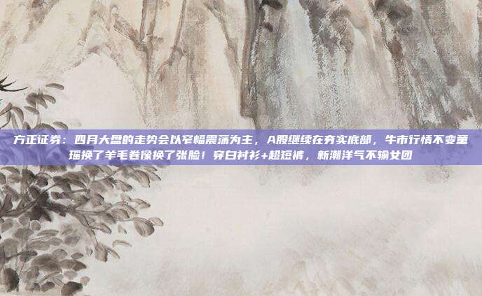 方正证券：四月大盘的走势会以窄幅震荡为主，A股继续在夯实底部，牛市行情不变童瑶换了羊毛卷像换了张脸！穿白衬衫+超短裤，新潮洋气不输女团