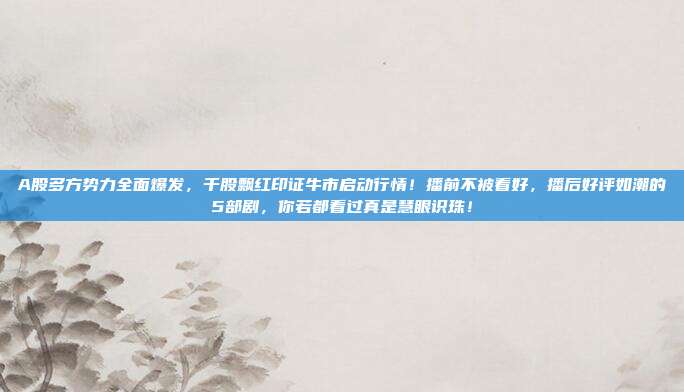 A股多方势力全面爆发，千股飘红印证牛市启动行情！播前不被看好，播后好评如潮的5部剧，你若都看过真是慧眼识珠！