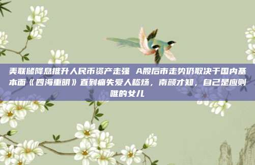 美联储降息推升人民币资产走强 A股后市走势仍取决于国内基本面《四海重明》直到痛失爱人嵇炀，南颜才知，自己是应则唯的女儿