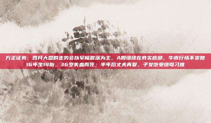 方正证券：四月大盘的走势会以窄幅震荡为主，A股继续在夯实底部，牛市行情不变她16年生14胎，36岁失血而死；半年后丈夫再娶，子女饱受继母刁难