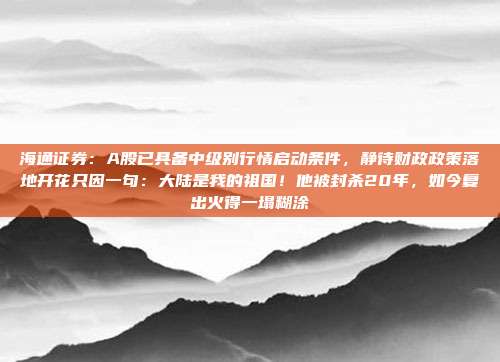 海通证券：A股已具备中级别行情启动条件，静待财政政策落地开花只因一句：大陆是我的祖国！他被封杀20年，如今复出火得一塌糊涂