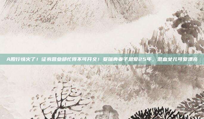 A股行情火了！证券营业部忙得不可开交！娶瑞典妻子恩爱25年，混血女儿可爱漂亮