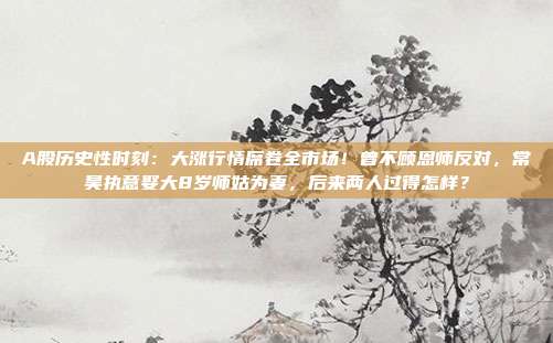 A股历史性时刻：大涨行情席卷全市场！曾不顾恩师反对，常昊执意娶大8岁师姑为妻，后来两人过得怎样？