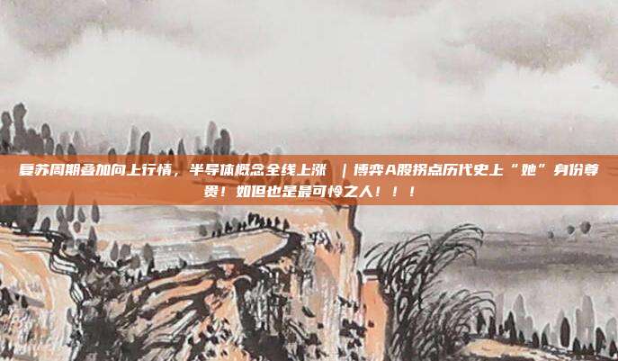 复苏周期叠加向上行情，半导体概念全线上涨 ｜博弈A股拐点历代史上“她”身份尊贵！如但也是最可怜之人！！！
