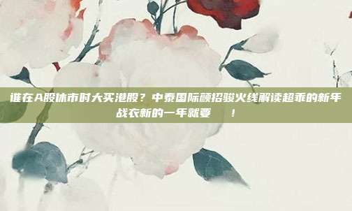 谁在A股休市时大买港股？中泰国际颜招骏火线解读超乖的新年战衣新的一年就要發發發！