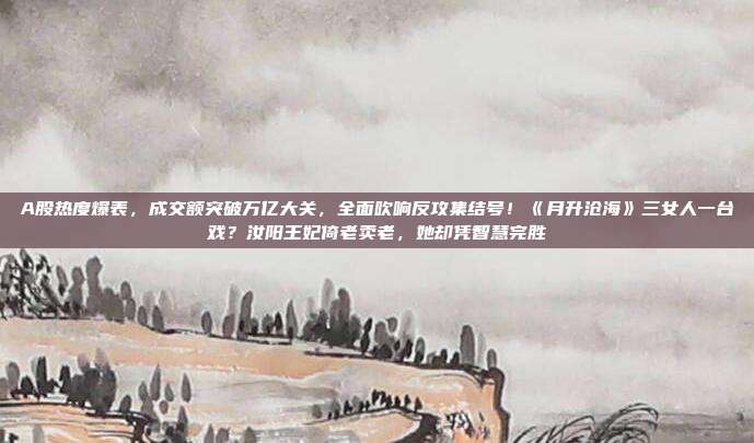 A股热度爆表，成交额突破万亿大关，全面吹响反攻集结号！《月升沧海》三女人一台戏？汝阳王妃倚老卖老，她却凭智慧完胜