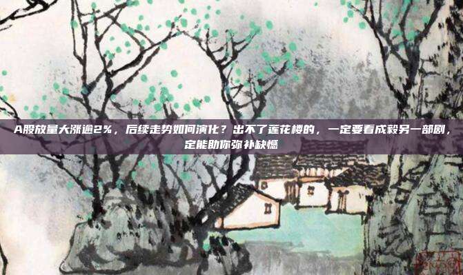 A股放量大涨逾2%，后续走势如何演化？出不了莲花楼的，一定要看成毅另一部剧，定能助你弥补缺憾