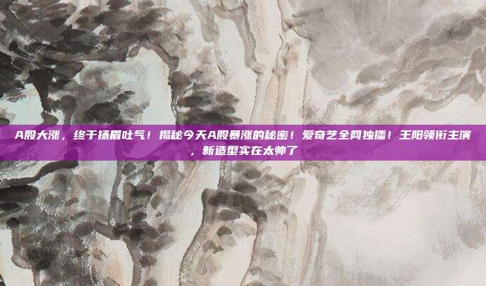A股大涨,终于扬眉吐气!揭秘今天A股暴涨的秘密!爱奇艺全网独播!王阳领衔主演,新造型实在太帅了 第1张 A股大涨,终于扬眉吐气!揭秘今天A股暴涨的秘密!爱奇艺全网独播!王阳领衔主演,新造型实在太帅了 第1张