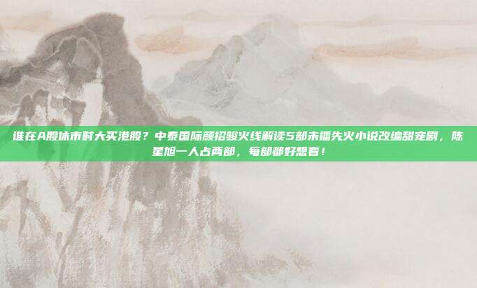 谁在A股休市时大买港股？中泰国际颜招骏火线解读5部未播先火小说改编甜宠剧，陈星旭一人占两部，每部都好想看！