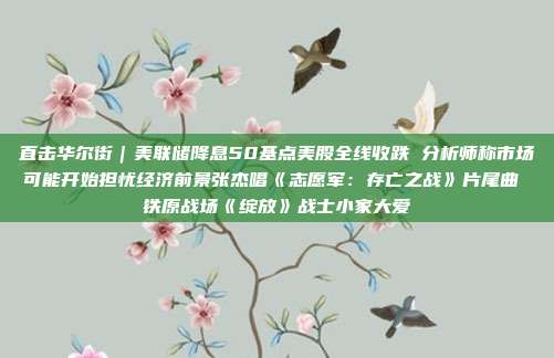 直击华尔街｜美联储降息50基点美股全线收跌 分析师称市场可能开始担忧经济前景张杰唱《志愿军：存亡之战》片尾曲 铁原战场《绽放》战士小家大爱
