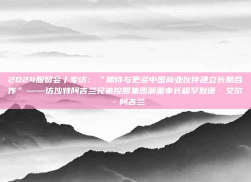 2024服贸会丨专访：“期待与更多中国商业伙伴建立长期合作”——访沙特阿吉兰兄弟控股集团副董事长穆罕默德·艾尔·阿吉兰