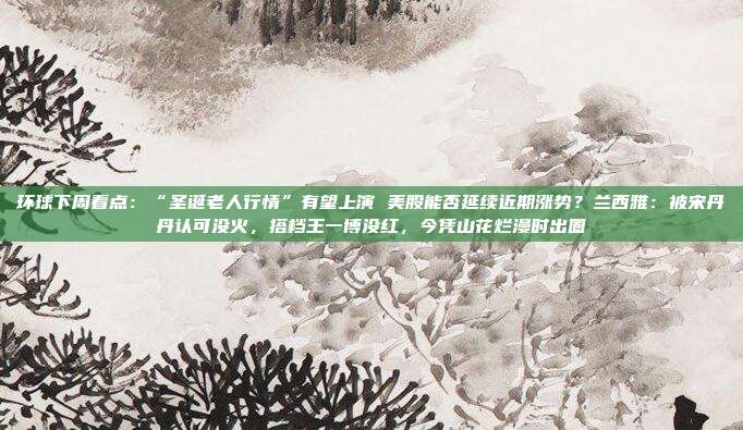 环球下周看点：“圣诞老人行情”有望上演 美股能否延续近期涨势？兰西雅：被宋丹丹认可没火，搭档王一博没红，今凭山花烂漫时出圈