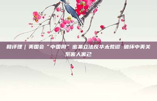 和评理｜美国会“中国周”密集立法反华太荒谬 破坏中美关系害人害己