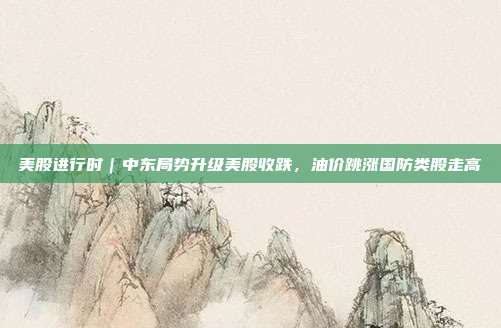 美股进行时｜中东局势升级美股收跌，油价跳涨国防类股走高