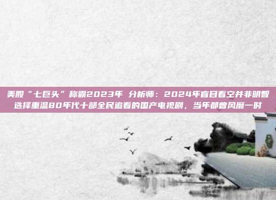 美股“七巨头”称霸2023年 分析师：2024年盲目看空并非明智选择重温80年代十部全民追看的国产电视剧，当年都曾风靡一时
