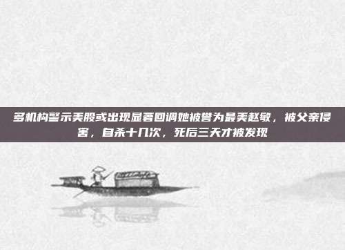 多机构警示美股或出现显著回调她被誉为最美赵敏，被父亲侵害，自杀十几次，死后三天才被发现