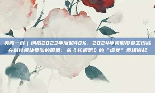 美股一线｜纳指2023年涨超40%，2024年美股投资主线或在科技板块爱欲的困境：从《长相思》的“虐女”逻辑说起